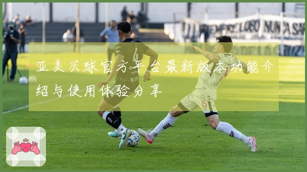 亚美买球官方平台最新版本功能介绍与使用体验分享