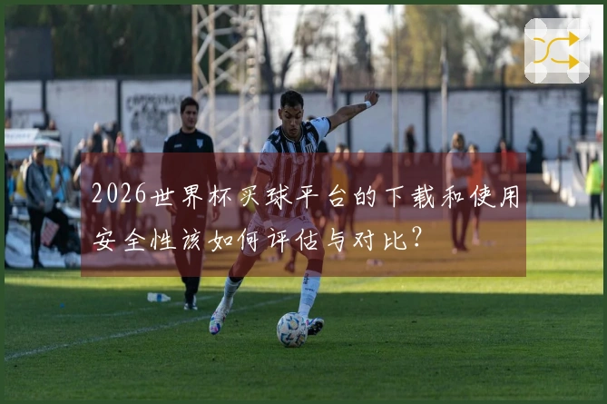 2026世界杯买球平台的下载和使用安全性该如何评估与对比？